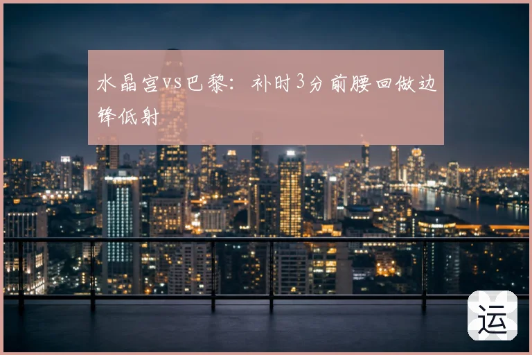 水晶宫vs巴黎:补时3分前腰回做边锋低射